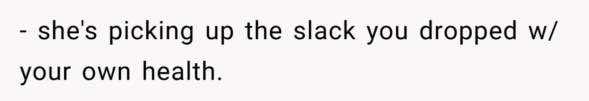 - she's picking up the slack you dropped w/ your own health.