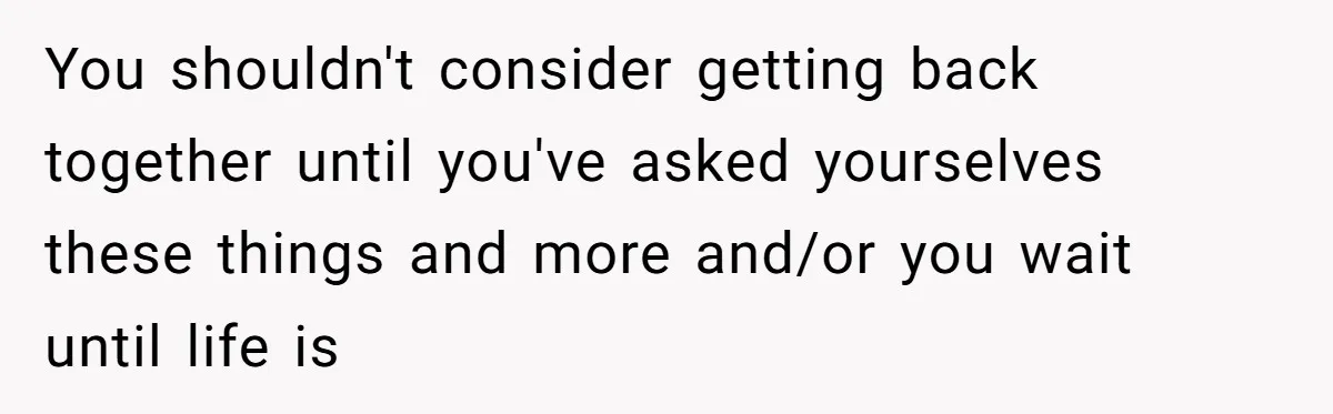You shouldn't consider getting back together until you've asked yourselves these things and more and/or you wait until life is