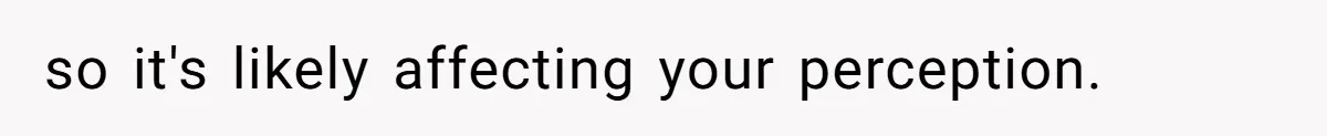 so it's likely affecting your perception.