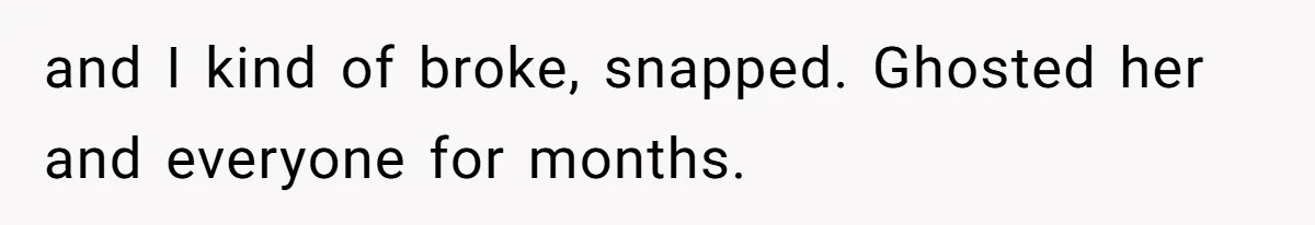 and I kind of broke, snapped. Ghosted her and everyone for months.