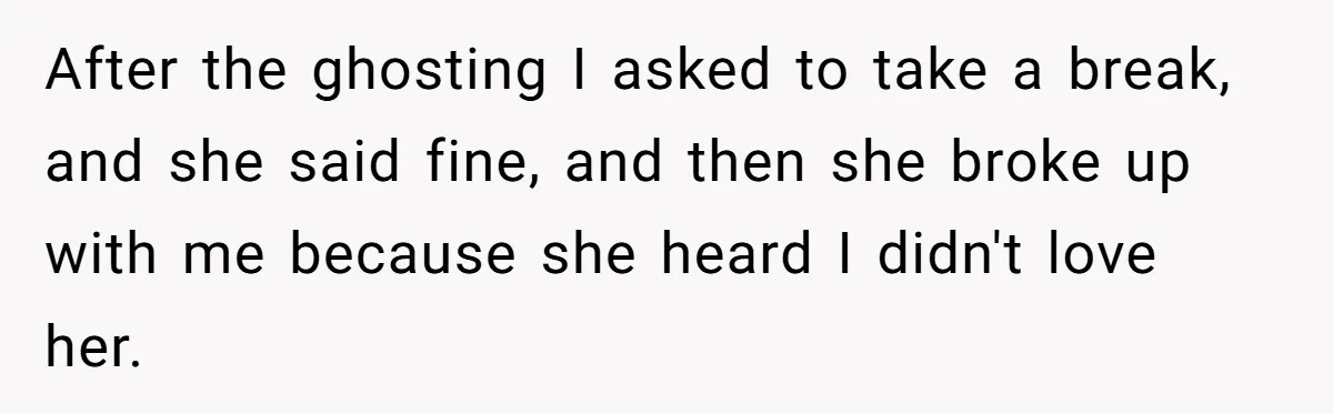 After the ghosting I asked to take a break, and she said fine, and then she broke up with me because she heard I didn't love her.