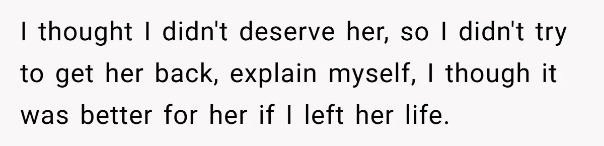 I thought I didn't deserve her, so I didn't try to get her back, explain myself, I though it was better for her if I left her life.