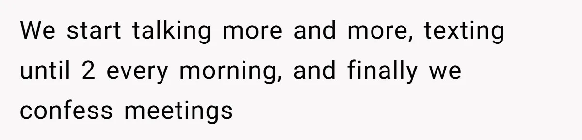 We start talking more and more, texting until 2 every morning, and finally we confess meetings