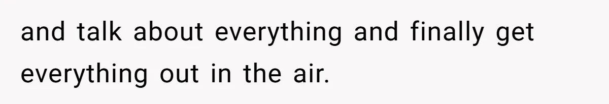 and talk about everything and finally get everything out in the air.