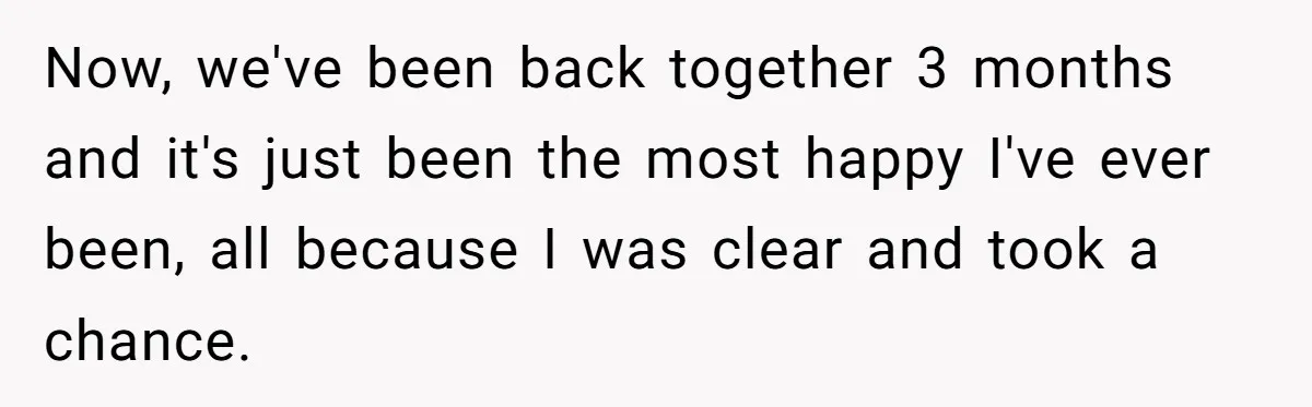 Now, we've been back together 3 months and it's just been the most happy I've ever been, all because I was clear and took a chance.