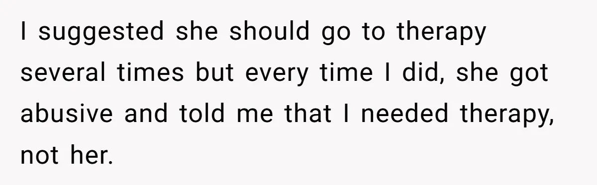 I suggested she should go to therapy several times but every time I did, she got abusive and told me that I needed therapy, not her.