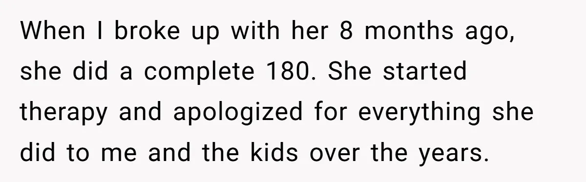 When I broke up with her 8 months ago, she did a complete 180. She started therapy and apologized for everything she did to me and the kids over the...