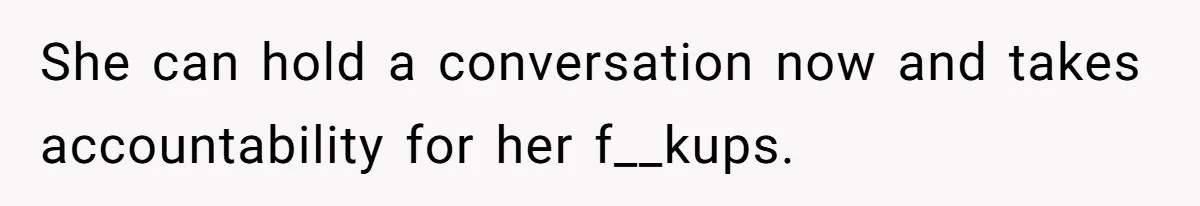She can hold a conversation now and takes accountability for her f__kups.