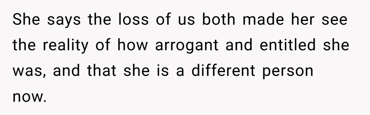 She says the loss of us both made her see the reality of how arrogant and entitled she was, and that she is a different person now.