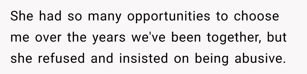 She had so many opportunities to choose me over the years we've been together, but she refused and insisted on being abusive.