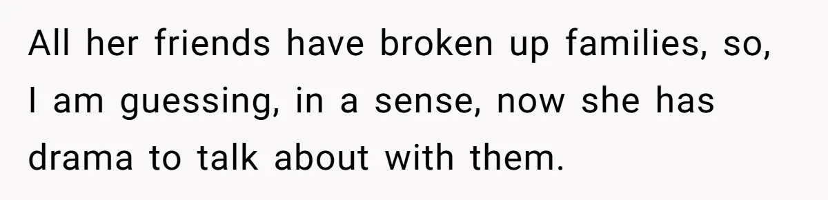 All her friends have broken up families, so, I am guessing, in a sense, now she has drama to talk about with them.