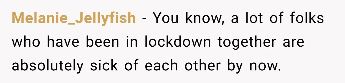 Melanie_Jellyfish − You know, a lot of folks who have been in lockdown together are absolutely sick of each other by now.