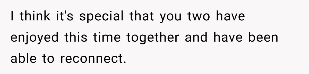 I think it's special that you two have enjoyed this time together and have been able to reconnect.