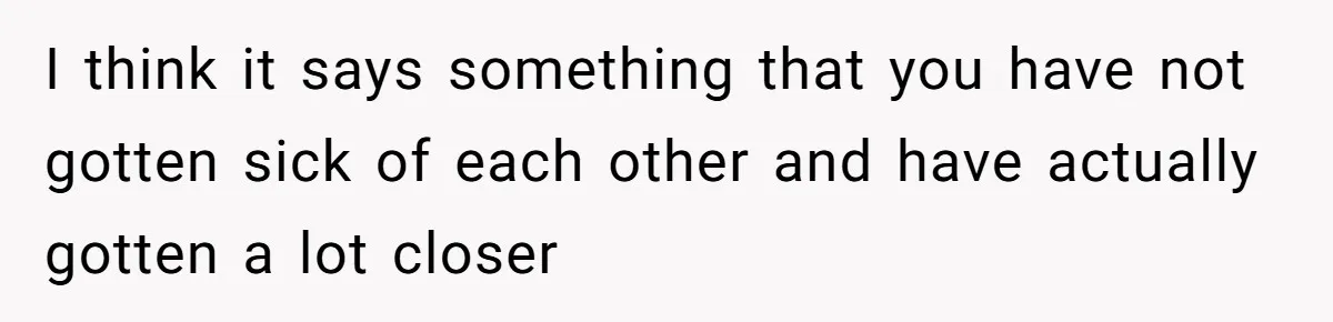 I think it says something that you have not gotten sick of each other and have actually gotten a lot closer