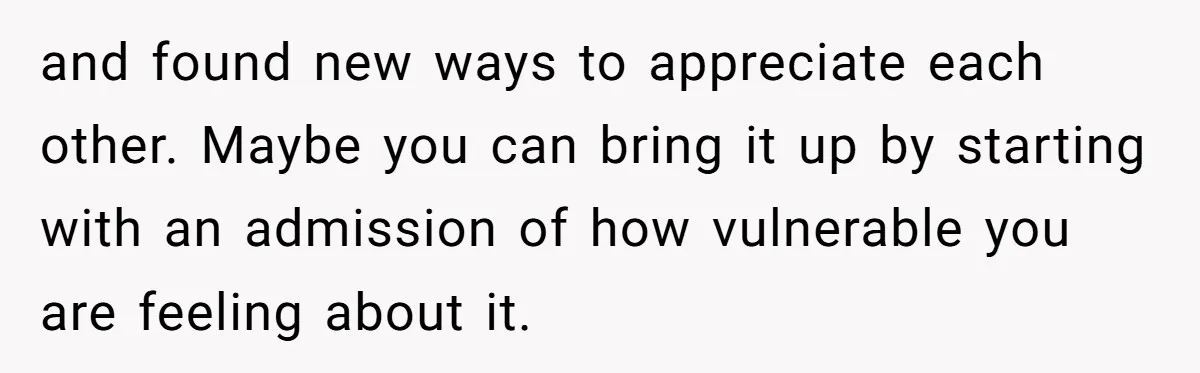 and found new ways to appreciate each other. Maybe you can bring it up by starting with an admission of how vulnerable you are feeling about it.