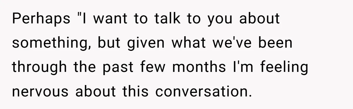 Perhaps "I want to talk to you about something, but given what we've been through the past few months I'm feeling nervous about this conversation.