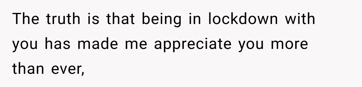 The truth is that being in lockdown with you has made me appreciate you more than ever,