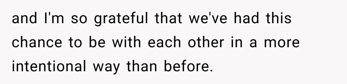 and I'm so grateful that we've had this chance to be with each other in a more intentional way than before.