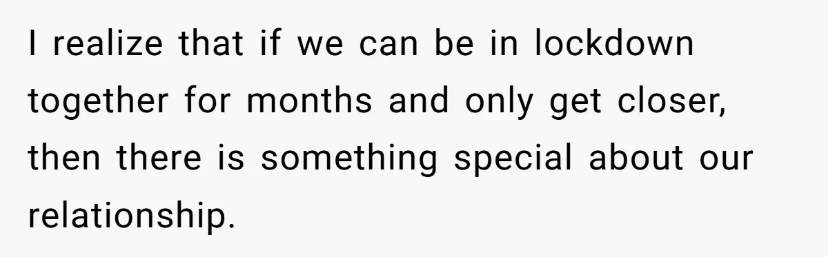 I realize that if we can be in lockdown together for months and only get closer, then there is something special about our relationship.