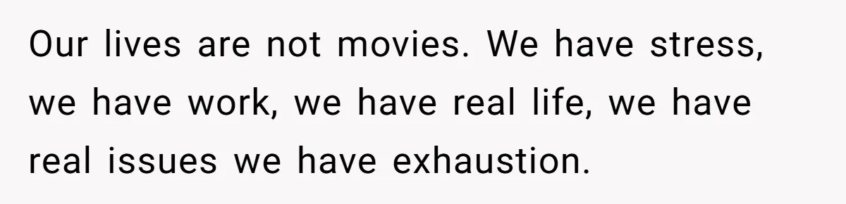 Our lives are not movies. We have stress, we have work, we have real life, we have real issues we have exhaustion.