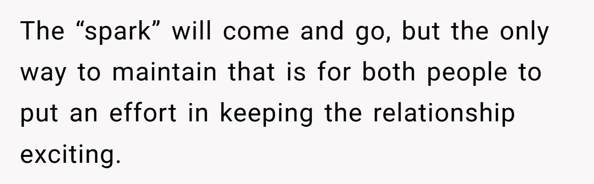 The “spark” will come and go, but the only way to maintain that is for both people to put an effort in keeping the relationship exciting.