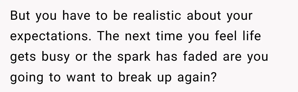 But you have to be realistic about your expectations. The next time you feel life gets busy or the spark has faded are you going to want to break up...