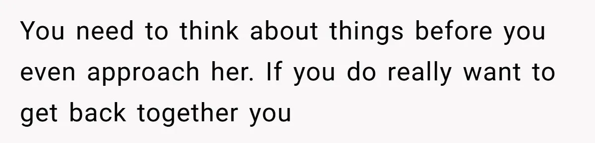 You need to think about things before you even approach her. If you do really want to get back together you