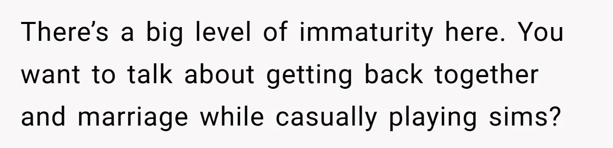There’s a big level of immaturity here. You want to talk about getting back together and marriage while casually playing sims?
