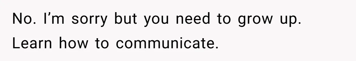 No. I’m sorry but you need to grow up. Learn how to communicate.
