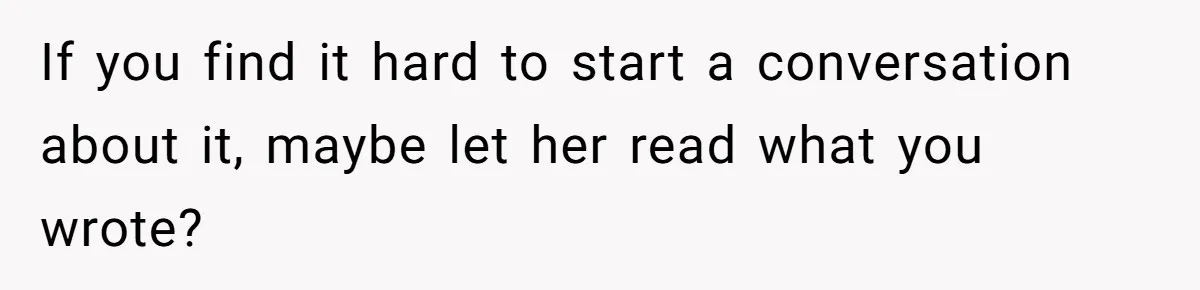 If you find it hard to start a conversation about it, maybe let her read what you wrote?