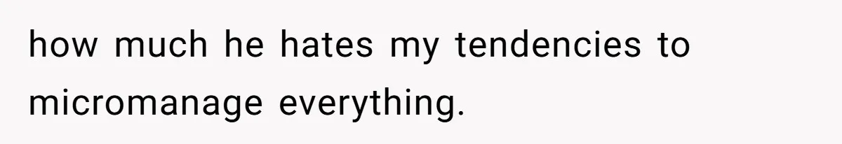 how much he hates my tendencies to micromanage everything.