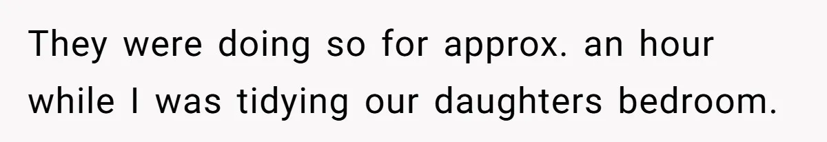 They were doing so for approx. an hour while I was tidying our daughters bedroom.