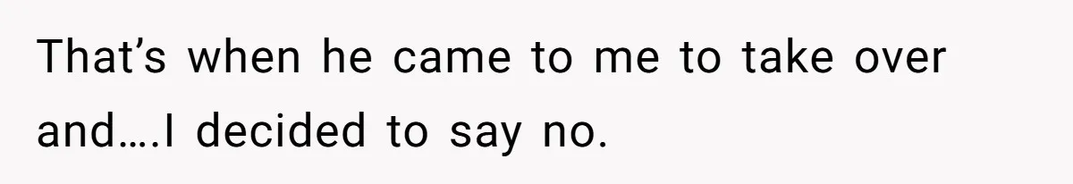 That’s when he came to me to take over and….I decided to say no.