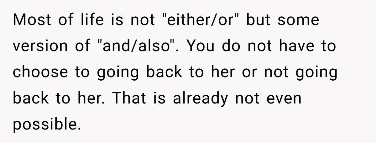 Most of life is not "either/or" but some version of "and/also". You do not have to choose to going back to her or not going back to her. That is...