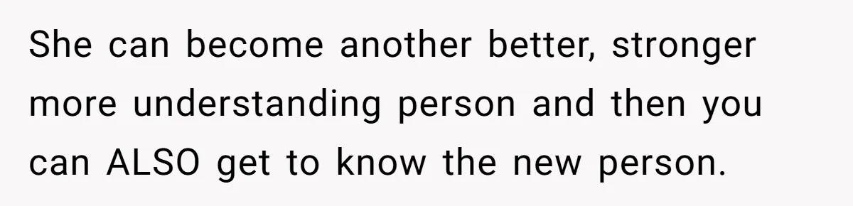 She can become another better, stronger more understanding person and then you can ALSO get to know the new person.