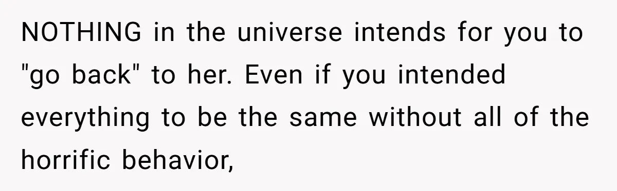 NOTHING in the universe intends for you to "go back" to her. Even if you intended everything to be the same without all of the horrific behavior,