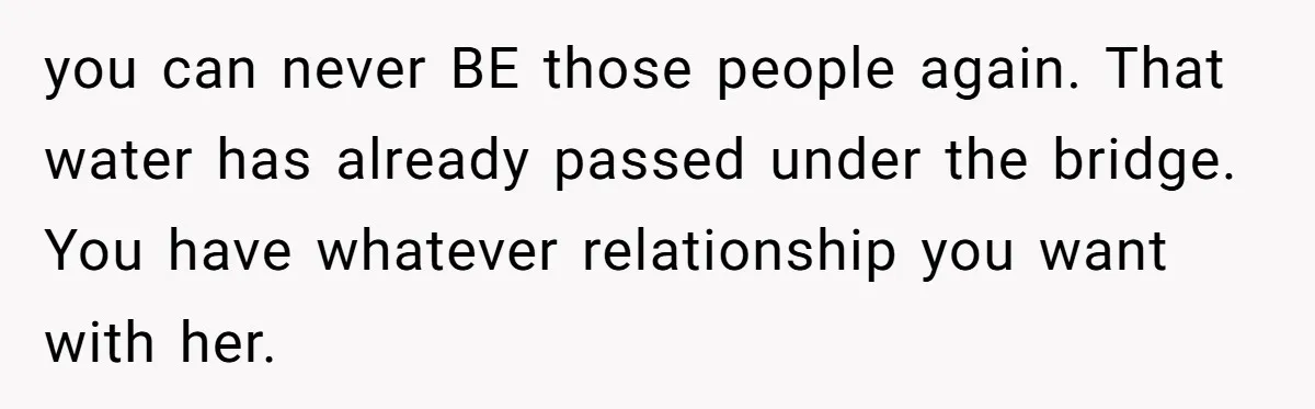 you can never BE those people again. That water has already passed under the bridge. You have whatever relationship you want with her.