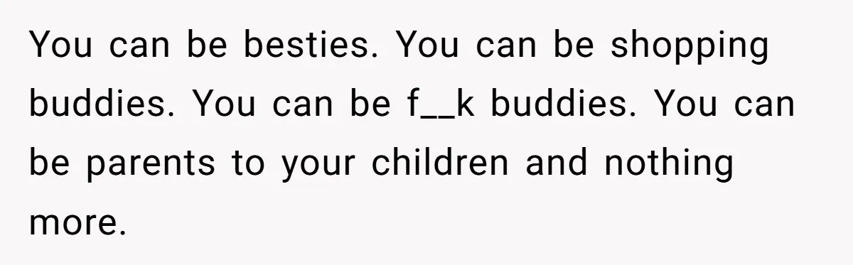 You can be besties. You can be shopping buddies. You can be f__k buddies. You can be parents to your children and nothing more.