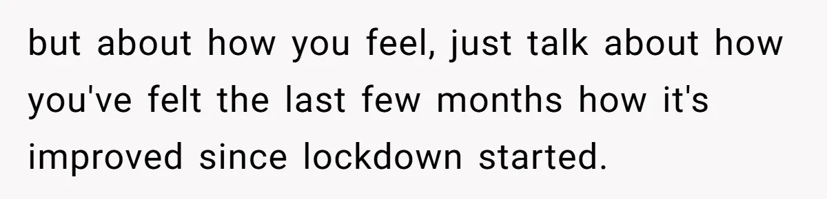 but about how you feel, just talk about how you've felt the last few months how it's improved since lockdown started.