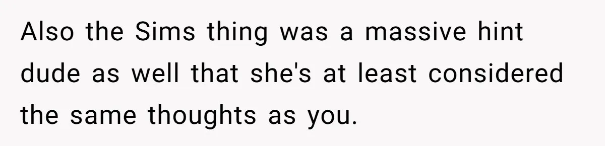 Also the Sims thing was a massive hint dude as well that she's at least considered the same thoughts as you.