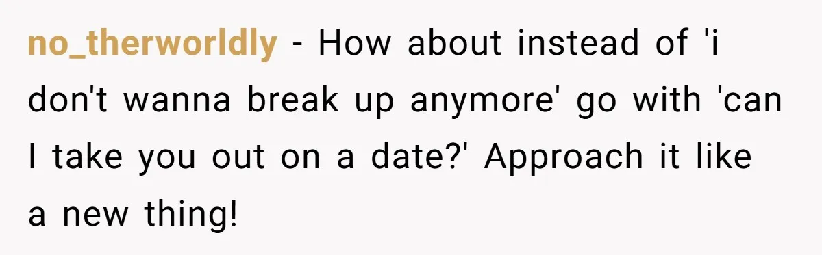 no_therworldly − How about instead of 'i don't wanna break up anymore' go with 'can I take you out on a date?' Approach it like a new thing!