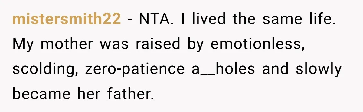 mistersmith22 − NTA. I lived the same life. My mother was raised by emotionless, scolding, zero-patience a__holes and slowly became her father.