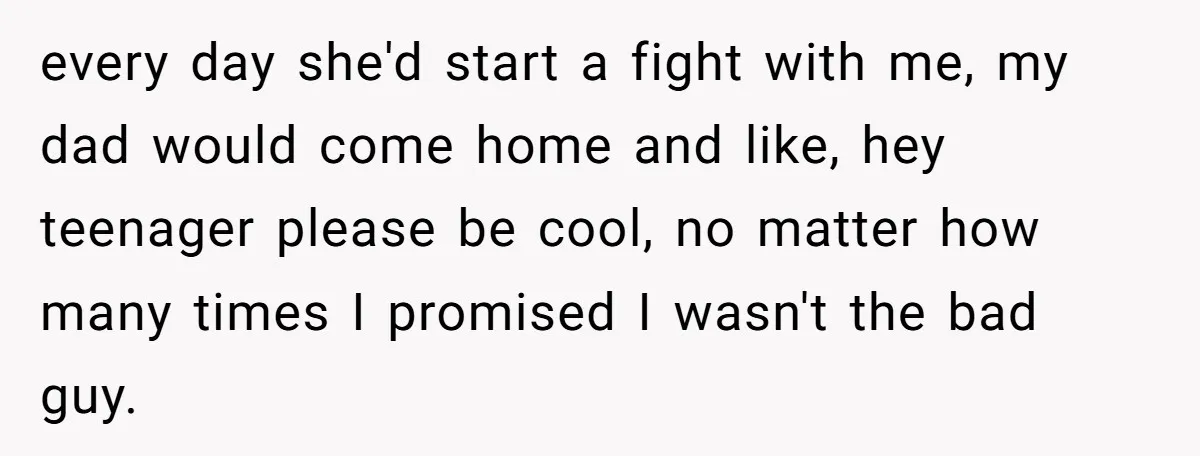 every day she'd start a fight with me, my dad would come home and like, hey teenager please be cool, no matter how many times I promised I wasn't the...