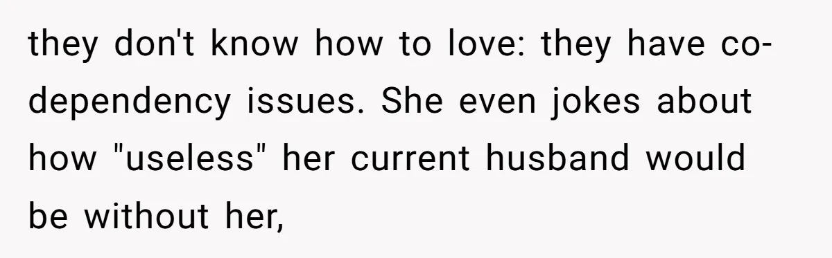 they don't know how to love: they have co-dependency issues. She even jokes about how "useless" her current husband would be without her,