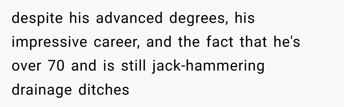 despite his advanced degrees, his impressive career, and the fact that he's over 70 and is still jack-hammering drainage ditches