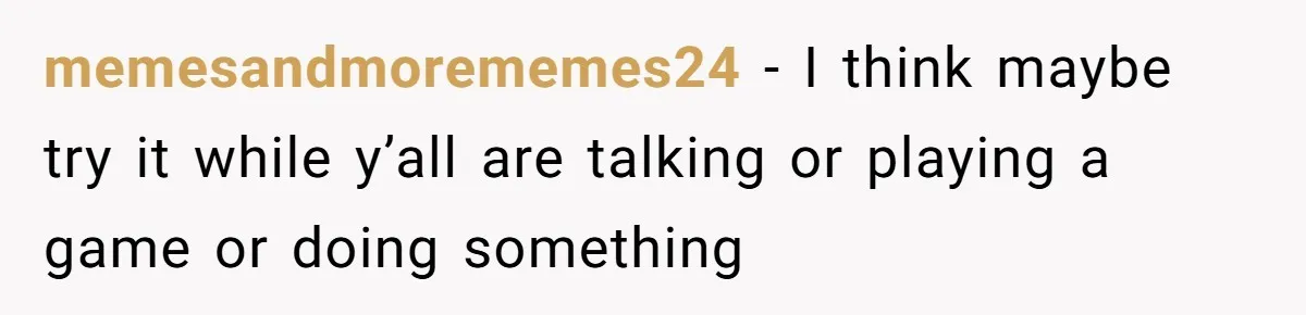 memesandmorememes24 − I think maybe try it while y’all are talking or playing a game or doing something