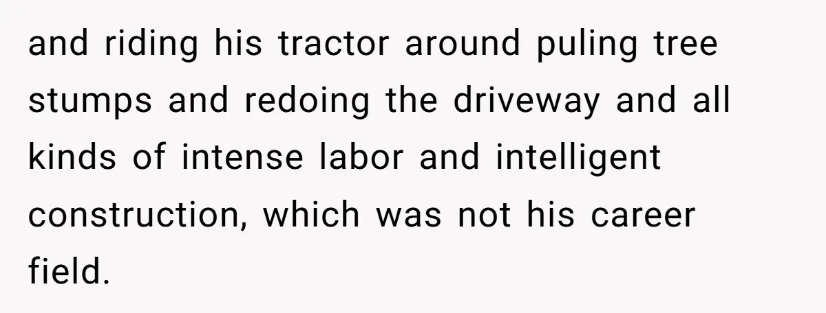 and riding his tractor around puling tree stumps and redoing the driveway and all kinds of intense labor and intelligent construction, which was not his career field.