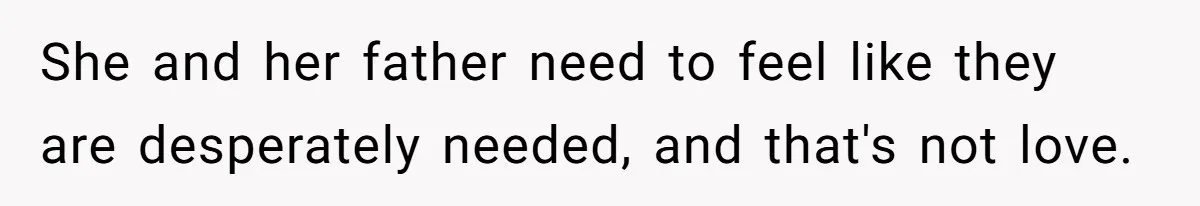 She and her father need to feel like they are desperately needed, and that's not love.