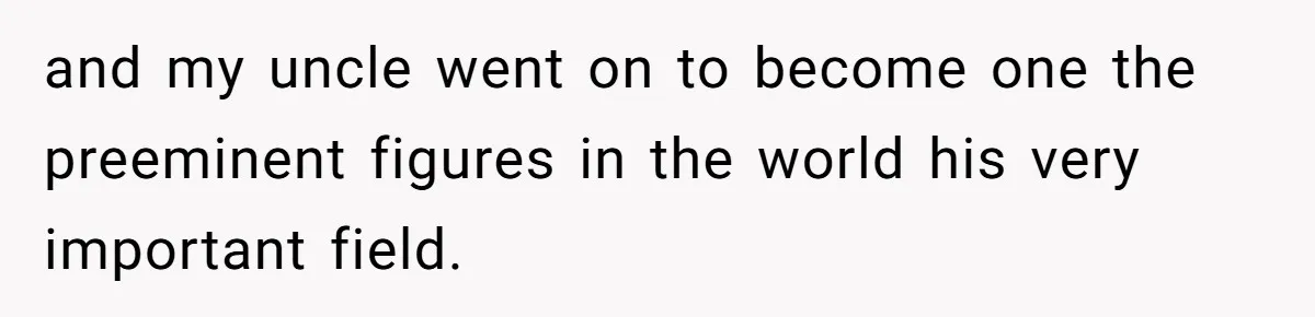 and my uncle went on to become one the preeminent figures in the world his very important field.