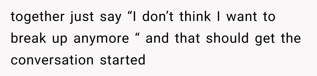 together just say “I don’t think I want to break up anymore “ and that should get the conversation started